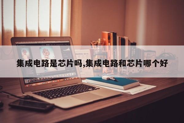 集成电路是芯片吗,集成电路和芯片哪个好