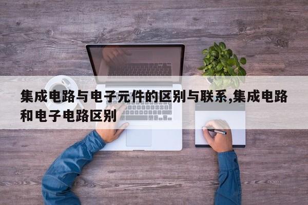 集成电路与电子元件的区别与联系,集成电路和电子电路区别