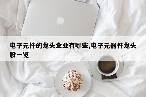 电子元件的龙头企业有哪些,电子元器件龙头股一览