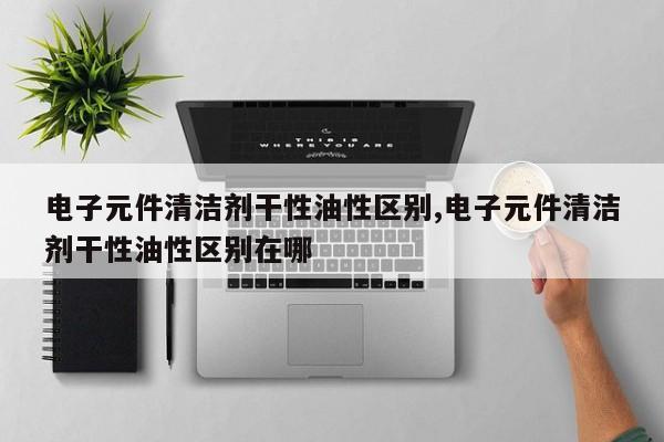 电子元件清洁剂干性油性区别,电子元件清洁剂干性油性区别在哪