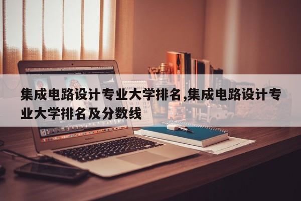 集成电路设计专业大学排名,集成电路设计专业大学排名及分数线