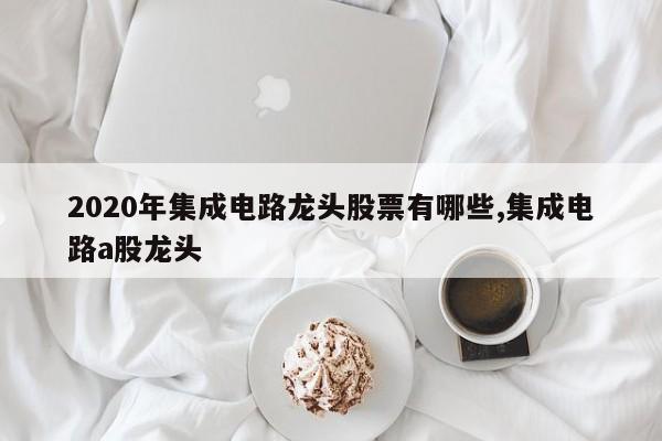 2020年集成电路龙头股票有哪些,集成电路a股龙头