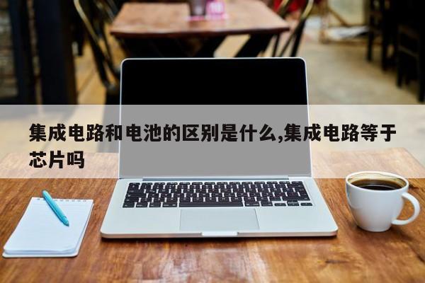 集成电路和电池的区别是什么,集成电路等于芯片吗