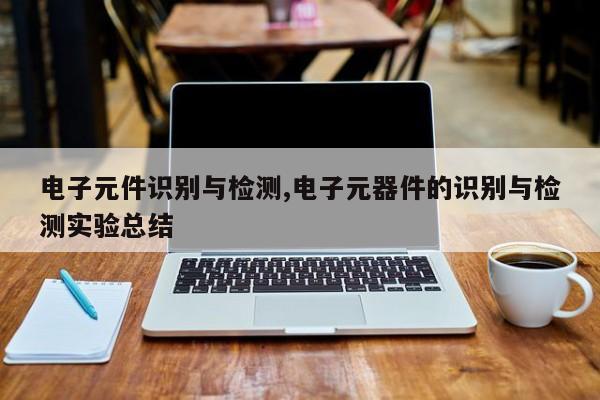 电子元件识别与检测,电子元器件的识别与检测实验总结