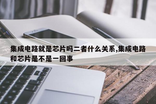 集成电路就是芯片吗二者什么关系,集成电路和芯片是不是一回事