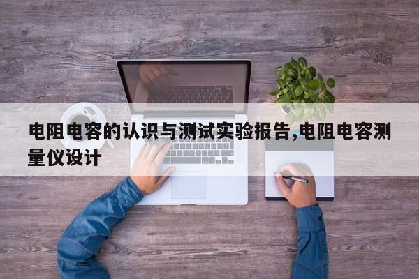 电阻电容的认识与测试实验报告,电阻电容测量仪设计
