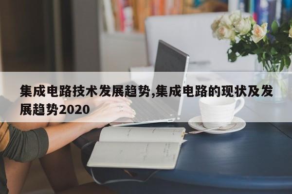 集成电路技术发展趋势,集成电路的现状及发展趋势2020