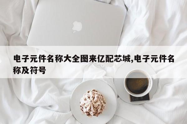 电子元件名称大全图来亿配芯城,电子元件名称及符号