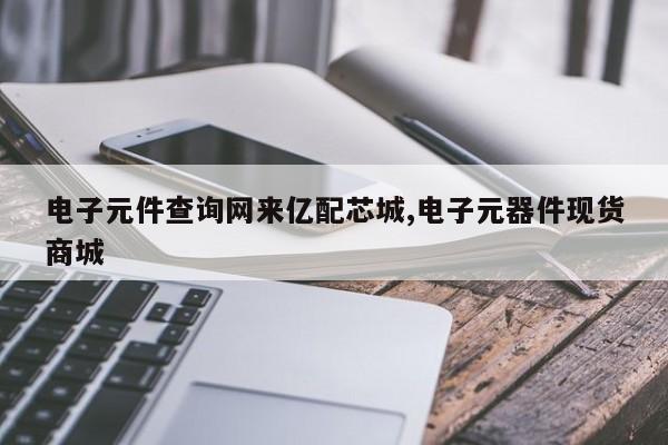 电子元件查询网来亿配芯城,电子元器件现货商城